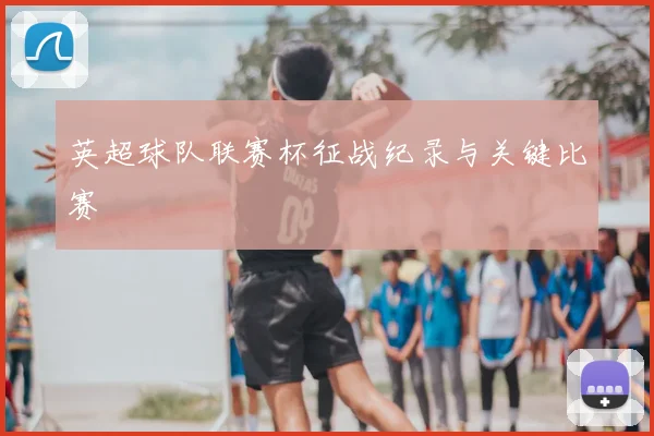 英超球队联赛杯征战纪录与关键比赛