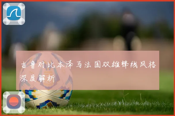 吉鲁对比本泽马法国双雄锋线风格深度解析