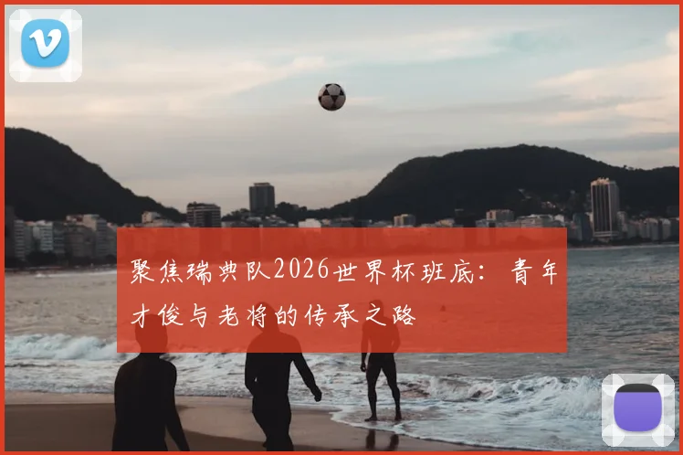 聚焦瑞典队2026世界杯班底：青年才俊与老将的传承之路